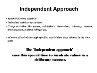 Independent Approach
• Teacher directed activities
• Individual activities by students
• Group activities like games, exhibitions, discussions, role-play, debates,
dramatization, making collages etc.
And more effectively through specific, special time slots allotted in the time
table
The ‘Independent approach’The ‘Independent approach’
uses this special time to inculcate values in auses this special time to inculcate values in a
deliberate manner.deliberate manner.
 