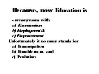 Because, now Education is
- synonymous with
a) Examination
b)Employment&
c)Empowerment
Unfortunately it no more stands for
a) Emancipation
b) Ennoblement and
c) Evolution
 