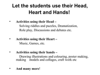 Let the students use their Head,
Heart and Hands!
• Activities using their Head –
Solving riddles and puzzles, Dramatization,
Role play, Discussions and debates etc.
• Activities using their Heart –
Music, Games, etc.
• Activities using their hands –
Drawing illustrations and colouring, poster making,
making models and collages, craft work etc
• And many more!
 