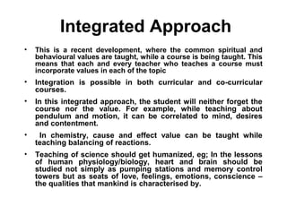 Integrated Approach
• This is a recent development, where the common spiritual and
behavioural values are taught, while a course is being taught. This
means that each and every teacher who teaches a course must
incorporate values in each of the topic
• Integration is possible in both curricular and co-curricular
courses.
• In this integrated approach, the student will neither forget the
course nor the value. For example, while teaching about
pendulum and motion, it can be correlated to mind, desires
and contentment.
• In chemistry, cause and effect value can be taught while
teaching balancing of reactions.
• Teaching of science should get humanized, eg; In the lessons
of human physiology/biology, heart and brain should be
studied not simply as pumping stations and memory control
towers but as seats of love, feelings, emotions, conscience –
the qualities that mankind is characterised by.
 