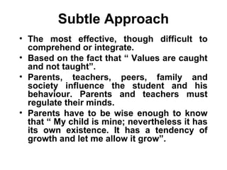 Subtle Approach
• The most effective, though difficult to
comprehend or integrate.
• Based on the fact that “ Values are caught
and not taught”.
• Parents, teachers, peers, family and
society influence the student and his
behaviour. Parents and teachers must
regulate their minds.
• Parents have to be wise enough to know
that “ My child is mine; nevertheless it has
its own existence. It has a tendency of
growth and let me allow it grow”.
 