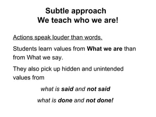 Subtle approach
We teach who we are!
Actions speak louder than words.
Students learn values from What we are than
from What we say.
They also pick up hidden and unintended
values from
what is said and not said
what is done and not done!
 