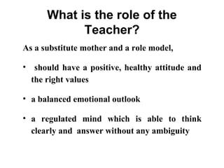 What is the role of the
Teacher?
As a substitute mother and a role model,
• should have a positive, healthy attitude and
the right values
• a balanced emotional outlook
• a regulated mind which is able to think
clearly and answer without any ambiguity
 