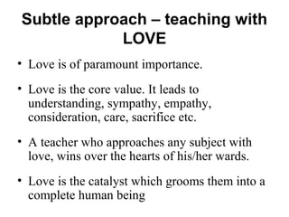 Subtle approach – teaching with
LOVE
• Love is of paramount importance.
• Love is the core value. It leads to
understanding, sympathy, empathy,
consideration, care, sacrifice etc.
• A teacher who approaches any subject with
love, wins over the hearts of his/her wards.
• Love is the catalyst which grooms them into a
complete human being
 