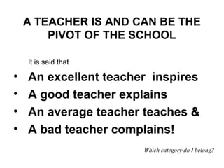 It is said that
• An excellent teacher inspires
• A good teacher explains
• An average teacher teaches &
• A bad teacher complains!
Which category do I belong?
A TEACHER IS AND CAN BE THE
PIVOT OF THE SCHOOL
 
