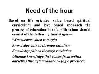 Need of the hour
Based on life oriented value based spiritual
curriculum and love based approach the
process of education in this millennium should
consist of the following four stages—
“Knowledge which is taught
Knowledge gained through intuition
Knowledge gained through revelation
Ultimate knowledge that comes from within
ourselves through meditation- yogic practice”.
 