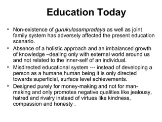 Education Today
• Non-existence of gurukulasampradaya as well as joint
family system has adversely affected the present education
scenario.
• Absence of a holistic approach and an imbalanced growth
of knowledge –dealing only with external world around us
and not related to the inner-self of an individual.
• Misdirected educational system --- instead of developing a
person as a humane human being it is only directed
towards superficial, surface level achievements.
• Designed purely for money-making and not for man-
making and only promotes negative qualities like jealousy,
hatred and rivalry instead of virtues like kindness,
compassion and honesty .
 