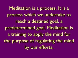 Meditation is a process. It is aMeditation is a process. It is a
process which we undertake toprocess which we undertake to
reach a destined goal, areach a destined goal, a
predetermined goal.predetermined goal. Meditation isMeditation is
a training to apply the mind fora training to apply the mind for
the purpose of regulating the mindthe purpose of regulating the mind
by our efforts.by our efforts.
 