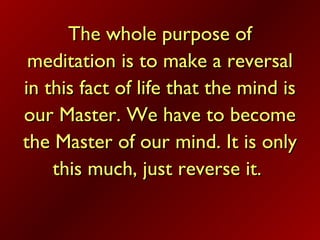 The whole purpose ofThe whole purpose of
meditation is to make a reversalmeditation is to make a reversal
in this fact of life that the mind isin this fact of life that the mind is
our Master. We have to becomeour Master. We have to become
the Master of our mind. It is onlythe Master of our mind. It is only
this much, just reverse it.this much, just reverse it.
 