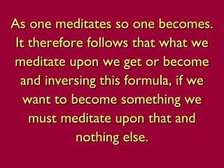 As one meditates so one becomes.As one meditates so one becomes.
It therefore follows that what weIt therefore follows that what we
meditate upon we get or becomemeditate upon we get or become
and inversing this formula, if weand inversing this formula, if we
want to become something wewant to become something we
must meditate upon that andmust meditate upon that and
nothing else.nothing else.
 