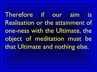 Therefore if our aim is
Realisation or the attainment of
one-ness with the Ultimate, the
object of meditation must be
that Ultimate and nothing else.
 