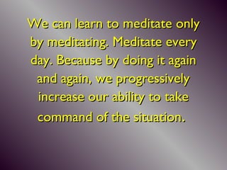 We can learn to meditate onlyWe can learn to meditate only
by meditating.by meditating. Meditate everyMeditate every
day. Because by doing it againday. Because by doing it again
and again, we progressivelyand again, we progressively
increase our ability to takeincrease our ability to take
command of the situationcommand of the situation..
 