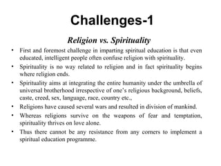 Challenges-1
  Religion vs. Spirituality
• First and foremost challenge in imparting spiritual education is that even
educated, intelligent people often confuse religion with spirituality.
• Spirituality is no way related to religion and in fact spirituality begins
where religion ends.
• Spirituality aims at integrating the entire humanity under the umbrella of
universal brotherhood irrespective of one’s religious background, beliefs,
caste, creed, sex, language, race, country etc.,
• Religions have caused several wars and resulted in division of mankind.
• Whereas religions survive on the weapons of fear and temptation,
spirituality thrives on love alone.
• Thus there cannot be any resistance from any corners to implement a
spiritual education programme.
 