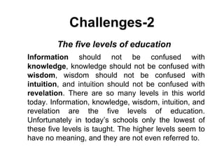 Challenges-2
  The five levels of education
Information should not be confused with
knowledge, knowledge should not be confused with
wisdom, wisdom should not be confused with
intuition, and intuition should not be confused with
revelation. There are so many levels in this world
today. Information, knowledge, wisdom, intuition, and
revelation are the five levels of education.
Unfortunately in today’s schools only the lowest of
these five levels is taught. The higher levels seem to
have no meaning, and they are not even referred to.
 