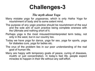 Challenges-3
The myth about Yoga
Many mistake yoga for yogasanas, which is only Hatha Yoga for
nourishment of body and to some extent mind.
The purpose of any yogic practice should be nourishment of the soul
and the sole aim of such practice being complete oneness with
the Ultimate and nothing short of it.
Perhaps yoga is the most misused/misinterpreted term today, not
only in the west, but in our country too.
Today we have yoga for dance, yoga for sex, yoga for sports, yoga
for diabetes cure, yoga for ladies etc.
The crux of the problem lies in our poor understanding of the real
goal of human life.
Many are happy with temporary goals of peace, curing of diseases,
mukthi or just concentration. In today’s fast life, people expect
miracles to happen in their life without any self-effort.
 