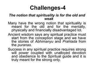 Challenges-4
The notion that spirituality is for the old and
weak
Many have the wrong notion that spirituality is
meant for the old and for the mentally,
physically and financially disadvantaged lot.
Ancient wisdom says any spiritual practice must
start from the conception stage and we have
the stories of Abhimanyu and Prahlada from
the puranas.
Success in any spiritual practice requires strong
will power coupled with unalloyed devotion
and obedience to the Spiritual guide and it is
truly meant for the strong only.
 