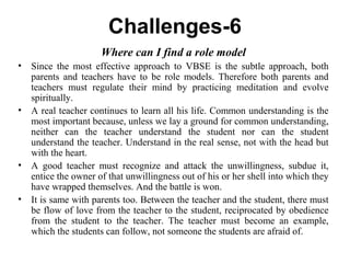 Challenges-6
Where can I find a role model
• Since the most effective approach to VBSE is the subtle approach, both
parents and teachers have to be role models. Therefore both parents and
teachers must regulate their mind by practicing meditation and evolve
spiritually.
• A real teacher continues to learn all his life. Common understanding is the
most important because, unless we lay a ground for common understanding,
neither can the teacher understand the student nor can the student
understand the teacher. Understand in the real sense, not with the head but
with the heart.
• A good teacher must recognize and attack the unwillingness, subdue it,
entice the owner of that unwillingness out of his or her shell into which they
have wrapped themselves. And the battle is won.
• It is same with parents too. Between the teacher and the student, there must
be flow of love from the teacher to the student, reciprocated by obedience
from the student to the teacher. The teacher must become an example,
which the students can follow, not someone the students are afraid of.
 