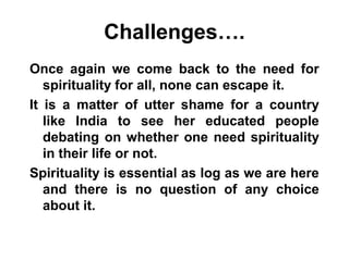 Challenges….
Once again we come back to the need for
spirituality for all, none can escape it.
It is a matter of utter shame for a country
like India to see her educated people
debating on whether one need spirituality
in their life or not.
Spirituality is essential as log as we are here
and there is no question of any choice
about it.
 