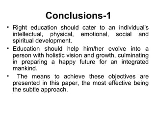 Conclusions-1
• Right education should cater to an individual's
intellectual, physical, emotional, social and
spiritual development.
• Education should help him/her evolve into a
person with holistic vision and growth, culminating
in preparing a happy future for an integrated
mankind.
• The means to achieve these objectives are
presented in this paper, the most effective being
the subtle approach.
 