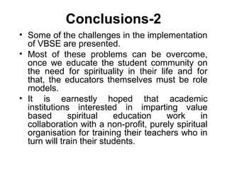 Conclusions-2
• Some of the challenges in the implementation
of VBSE are presented.
• Most of these problems can be overcome,
once we educate the student community on
the need for spirituality in their life and for
that, the educators themselves must be role
models.
• It is earnestly hoped that academic
institutions interested in imparting value
based spiritual education work in
collaboration with a non-profit, purely spiritual
organisation for training their teachers who in
turn will train their students.
 