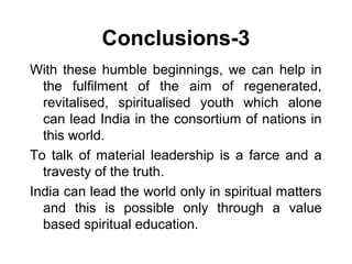 Conclusions-3
With these humble beginnings, we can help in
the fulfilment of the aim of regenerated,
revitalised, spiritualised youth which alone
can lead India in the consortium of nations in
this world.
To talk of material leadership is a farce and a
travesty of the truth.
India can lead the world only in spiritual matters
and this is possible only through a value
based spiritual education.
 