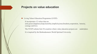 Projects on value education
 Living Values Education Programme (LVEP)-
It incorporates 12 values that are
unity,peace,happiness,hope,humility,simplicity,trust,freedom,cooperation, honesty,
courage and love.
The NVEP website lists 54 countries where value education projects are undertaken.
It is inspired by the Brahmakumaris World Spiritual University.
 