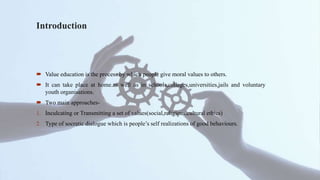 Introduction
 Value education is the process by which people give moral values to others.
 It can take place at home.as well as in schools,colleges,universities,jails and voluntary
youth organisations.
 Two main approaches-
1. Inculcating or Transmitting a set of values(social,religious,cultural ethics)
2. Type of socratic dialogue which is people’s self realizations of good behaviours.
 