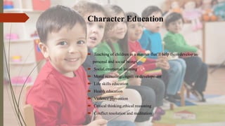 Character Education
 Teaching of children in a manner that’ll help them develop as
personal and social beings.
 Social,emotional learning
 Moral reasoning/cognitive development
 Life skills education
 Health education
 Violence prevention
 Critical thinking,ethical reasoning
 Conflict resolution and meditation
 