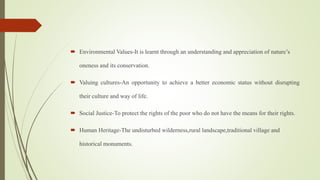  Environmental Values-It is learnt through an understanding and appreciation of nature’s
oneness and its conservation.
 Valuing cultures-An opportunity to achieve a better economic status without disrupting
their culture and way of life.
 Social Justice-To protect the rights of the poor who do not have the means for their rights.
 Human Heritage-The undisturbed wilderness,rural landscape,traditional village and
historical monuments.
 