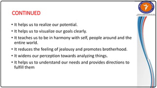 CONTINUED
• It helps us to realize our potential.
• It helps us to visualize our goals clearly.
• It teaches us to be in harmony with self, people around and the
entire world.
• It reduces the feeling of jealousy and promotes brotherhood.
• It widens our perception towards analyzing things.
• It helps us to understand our needs and provides directions to
fulfill them
 