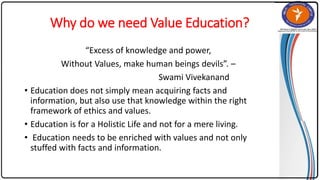 Why do we need Value Education?
“Excess of knowledge and power,
Without Values, make human beings devils”. –
Swami Vivekanand
• Education does not simply mean acquiring facts and
information, but also use that knowledge within the right
framework of ethics and values.
• Education is for a Holistic Life and not for a mere living.
• Education needs to be enriched with values and not only
stuffed with facts and information.
 