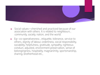 ▶ Social values—cherished and practiced because of our
association with others. It is related to neighbours ,
community, society, nation, and the world.
▶ Eg– co-operativesness , etiquette, tolerance, service to
others, dignity of labour, orderliness, social responsibility,
sociability, helpfulness, gratitude, sympathy, righteous
conduct, adjusted, environment preservation, sense of
belongingness, hospitality, magnanimity, sportsmanship,
sharing, brotherhood etc.,
 