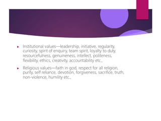 ▶ Institutional values—leadership, initiative, regularity,
curiosity, spirit of enquiry, team spirit, loyalty to duty,
resourcefulness, genuineness, intellect, politeness,
flexibility, ethics, creativity, accountability etc.,
▶ Religious values—faith in god, respect for all religion,
purity, self reliance, devotion, forgiveness, sacrifice, truth,
non-violence, humility etc.,
 