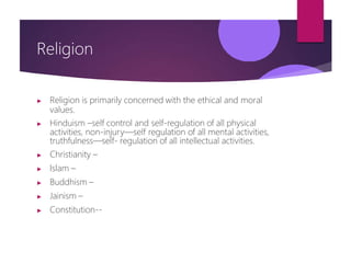 Religion
▶ Religion is primarily concerned with the ethical and moral
values.
▶ Hinduism –self control and self-regulation of all physical
activities, non-injury—self regulation of all mental activities,
truthfulness—self- regulation of all intellectual activities.
▶ Christianity –
▶ Islam –
▶ Buddhism –
▶ Jainism –
▶ Constitution--
 