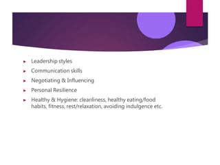 ▶ Leadership styles
▶ Communication skills
▶ Negotiating & Influencing
▶ Personal Resilience
▶ Healthy & Hygiene: cleanliness, healthy eating/food
habits, fitness, rest/relaxation, avoiding indulgence etc.
 