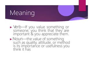 Meaning
▶ V
erb—If you value something or
someone, you think that they are
important & you appreciate them.
▶Noun—the value of something
such as quality, attitude, or method
is its importance or usefulness you
think it has
 