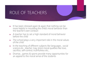 ROLE OF TEACHERS
▶ It has been stressed again & again that nothing can be
more helpful in moulding the child’s moral behavior than
the teacher’s own conduct
▶ A teacher has to set a high standard of moral behavior
before the child
▶ The school plays a very important role in the moral values
of the child
▶ In the teaching of different subjects like languages , social
science etc., teacher may stress moral qualities like love,
sacrifice, self-control, truthfulness etc.,
▶ Dramas , games & sports provide many opportunities for
an appeal to the moral sense of the students
 
