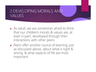 2.DEVELOPING MORALS AND
VALUES
▶ As adult, we are sometimes afraid to think
that our children’s morals & values are, at
least in part, developed through their
interactions with other peers
▶ Peers offer another source of learning, just
as discussed above, about what is right &
wrong, & what aspects of life are most
important
 
