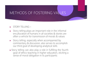 METHODS OF FOSTERING VALUES
▶ STORY TELLING –
▶ Story telling plays an important role in the informal
enculturation of humans in all societies & stories are
often a vehicle for transmission of morals & values
▶ Story telling, especially when accompanied by
commentary & discussion, also serves to accomplish
our third goal of developing analytical skills
▶ Story telling can also play a role in fulfilling the fourth
goal of ethics teaching in higher education, eliciting a
sense of moral obligation in its participants
 