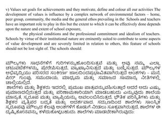 v) Values set goals for achievements and they motivate, define and colour all our activities The
development of values is influence by a complex network of environmental factors – home,
peer group, community, the media and the general ethos prevailing in the Schools and teachers
have an important role to play in this but the extent to which it can be effectively done depends
upon the nature and extent of school exposure,
the physical conditions and the professional commitment and idealism of teachers.
Schools by virtue of their institutional nature are eminently suited to contribute to some aspects
of value development and are severely limited in relation to others, this feature of schools
should not be lost sight of. The schools should:
ಮೌಲ್ಯ ಗಳು ಸಾಧನೆಗಳಿಗೆ ಗುರಿಗಳನ್ನು ಹಿಂದಿಸುತ್
ು ವೆ ಮತ್ತ
ು ಅವು ನಮಮ ಎಲ್ಲ
ಿ
ಚಟುವಟಿಕ್ಕಗಳನ್ನು ಪೆ
ರ ೀರೇಪ್ಸುತ್
ು ದೆ, ವಾಯ ಖ್ಯಯ ನಸುತ್
ು ದೆ ಮತ್ತ
ು ಬಣಿಿ ಸುತ್
ು ದೆ. ಮೌಲ್ಯ ಗಳ
ಅಭಿವೃದಿಧ ಯು ಪ್ರಿಸರದ ಸಂಕ್ರೀಣಥ ಜಾಲ್ದಿಿಂದಪ್
ರ ಭ್ಯವಿತ್ವಾಗಿರುತ್
ು ದೆ ಅಿಂಶಗಳು – ಮನೆ,
ಪ್ೀರ್ ಗುಿಂರ್ಪ, ಸಮುದಾಯ, ಮಾಧಯ ಮ ಮತ್ತ
ು ಸಮಾಜದ ಸಾಮಾನಯ ನೀತಿಗಳಲಿ
ಿ
ಚಾಲಿ
ು ಯಲಿ
ಿ ದೆ.
ಶಾಲೆಗಳು ಮತ್ತ
ು ಶಿಕ್ಷಕರು ಇದರಲಿ
ಿ ಪ್
ರ ಮುಖ್ ಪ್ಲತ್
ರ ವನ್ನು ವಹಿಸುತ್ತ
ು ರೆ ಆದರೆ ಅದು ಎಷ್ಟು
ಪ್
ರ ಮಾಣದಲಿ
ಿ ರುತ್
ು ದೆ ಮತ್ತ
ು ಪ್ರಿಣಾಮಕಾರಿಯಾಗಿ ಮಾಡಬಹುದು ಎನ್ನು ವುದು ಶಾಲೆಯ
ಮಾನಯ ತೆ, ಸವ ರೂಪ್ ಮತ್ತ
ು ವಾಯ ಪ್
ು ಯನ್ನು ಅವಲಂಬಸಿರುತ್
ು ದೆ, ಭೌತಿಕ ಪ್ರಿಸಿಾ ತಿಗಳು ಮತ್ತ
ು
ಶಿಕ್ಷಕರ ವೃತಿ
ು ಪ್ರ ಬದಧ ತೆ ಮತ್ತ
ು ಆದಶಥವಾದ. ಸದುು ಣದಿಿಂದ ಶಾಲೆಗಳು ಸಾಿಂಸಿಾ ಕ
ಸವ ರೂಪ್ವು ಮೌಲ್ಯ ದ ಕ್ಕಲ್ವು ಅಿಂಶಗಳಿಗೆ ಕೊಡುಗೆ ನೀಡಲು ಸೂಕ
ು ವಾಗಿರುತ್
ು ದೆ, ಶಾಲೆಗಳ ಈ
ದೃಷ್ಟು ಕೊೀನವನ್ನು ಕಳೆದುಕೊಳ
ಳ ಬಹುದು. ಶಾಲೆಗಳು ಮಾಡಬೇಕಾಗಿರುವುದು:
 