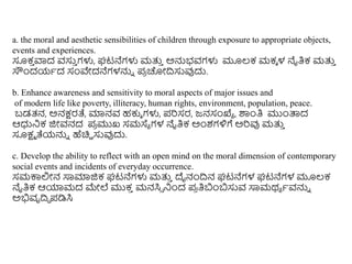 a. the moral and aesthetic sensibilities of children through exposure to appropriate objects,
events and experiences.
ಸೂಕ
ು ವಾದ ವಸು
ು ಗಳು, ಘಟನೆಗಳು ಮತ್ತ
ು ಅನ್ನಭವಗಳು ಮೂಲ್ಕ ಮಕೆ ಳ ನೈತಿಕ ಮತ್ತ
ು
ಸೌಿಂದಯಥದ ಸಂವೇದನೆಗಳನ್ನು ಪ್
ರ ಚೀದಿಸುವುದು.
b. Enhance awareness and sensitivity to moral aspects of major issues and
of modern life like poverty, illiteracy, human rights, environment, population, peace.
ಬಡತ್ನ, ಅನಕ್ಷರತೆ, ಮಾನವ ಹಕುೆ ಗಳು, ಪ್ರಿಸರ, ಜನಸಂಖ್ಯಯ , ಶಾಿಂತಿ ಮುಿಂತ್ತದ
ಆಧ್ರನಕ ಜಿೀವನದ ಪ್
ರ ಮುಖ್ ಸಮಸ್ಥಯ ಗಳ ನೈತಿಕ ಅಿಂಶಗಳಿಗೆ ಅರಿವು ಮತ್ತ
ು
ಸೂಕ್ಷಮ ತೆಯನ್ನು ಹೆಚಿು ಸುವುದು.
c. Develop the ability to reflect with an open mind on the moral dimension of contemporary
social events and incidents of everyday occurrence.
ಸಮಕಾಲಿೀನ ಸಾಮಾಜಿಕ ಘಟನೆಗಳು ಮತ್ತ
ು ದೈನಂದಿನ ಘಟನೆಗಳ ಘಟನೆಗಳ ಮೂಲ್ಕ
ನೈತಿಕ ಆಯಾಮದ ಮೇಲೆ ಮುಕ
ು ಮನಸಿಾ ನಿಂದ ಪ್
ರ ತಿಬಿಂಬಸುವ ಸಾಮರ್ಯ ಥವನ್ನು
ಅಭಿವೃದಿಧ ಪ್ಡಿಸಿ
 