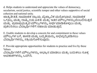 d. Helps students to understand and appreciate the values of democracy,
secularism, social justice, scientific temper and other values supportive of social
cohesion and national unity.
ಜಾತ್ಯ ತಿೀತ್ತೆ, ಸಾಮಾಜಿಕ ನಾಯ ಯ, ವೈಜಾಾ ನಕ ಮನೀಭ್ಯವ, ಸಾಮಾಜಿಕ
ಒಗು ಟುು ಮತ್ತ
ು ರಾಷ್ಟು ರೀಯ ಏಕತೆ. ಮತ್ತ
ು ಇತ್ರ ಮೌಲ್ಯ ಗಳನ್ನು ಬೆಿಂಬಲಿಸುತ್
ು ದೆ
ಮತ್ತ
ು ಪ್
ರ ಜಾಪ್
ರ ಭುತ್ವ ದ ಮೌಲ್ಯ ಗಳನ್ನು ಅರ್ಥಮಾಡಿಕೊಳ
ಳ ಲು ಮತ್ತ
ು
ಪ್
ರ ಶಂಸಿಸಲು ವಿದಾಯ ರ್ಥಥಗಳಿಗೆ ಸಹಾಯ ಮಾಡುತ್
ು ದೆ,
E. Enable students to develop a concern for and commitment to these values
ಮೌಲ್ಯ ಗಳ ಬಗೆು ಕಾಳಜಿ ಮತ್ತ
ು ಬದಧ ತೆಯನ್ನು ಅಭಿವೃದಿಧ ಪ್ಡಿಸಲು
ವಿದಾಯ ರ್ಥಥಗಳನ್ನು ಸಕ್ರ
ರ ಯಗೊಳಿಸುವುದು.
F. Provide appropriate opportunities for students to practice and live by these
Values.
ವಿದಾಯ ರ್ಥಥಗಳಿಗೆ ಮೌಲ್ಯ ಗಳನ್ನು ಅಭ್ಯಯ ಸ ಮಾಡಲು ಮತ್ತ
ು ಬದುಕಲು ಸೂಕ
ು
ಅವಕಾಶಗಳನ್ನು ಒದಗಿಸಿ.
 