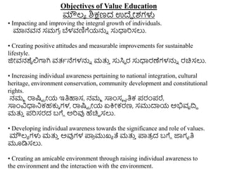 Objectives of Value Education
ಮೌಲ್ಯ ಶಿಕ್ಷಣದ ಉದೆಾ ೀಶಗಳು
• Impacting and improving the integral growth of individuals.
ಮಾನವನ ಸಮಗ
ರ ಬೆಳವಣಿಗೆಯನ್ನು ಸುಧಾರಿಸಲು.
• Creating positive attitudes and measurable improvements for sustainable
lifestyle.
ಜಿೀವನಶೈಲಿಗಾಗಿ ವತ್ಥನೆಗಳನ್ನು ಮತ್ತ
ು ಸುಸಿಾ ರ ಸುಧಾರಣೆಗಳನ್ನು ರಚಿಸಲು.
• Increasing individual awareness pertaining to national integration, cultural
heritage, environment conservation, community development and constitutional
rights.
ನಮಮ ರಾಷ್ಟು ರೀಯ ಇತಿಹಾಸ, ನಮಮ ಸಾಿಂಸೆ ೃತಿಕ ಪ್ರಂಪ್ರೆ,
ಸಾಿಂವಿಧಾನಕಹಕುೆ ಗಳ, ರಾಷ್ಟು ರೀಯ ಏಕ್ರೀಕರಣ, ಸಮುದಾಯ ಅಭಿವೃದಿಧ
ಮತ್ತ
ು ಪ್ರಿಸರದ ಬಗೆು ಅರಿವು ಹೆಚಿು ಸಲು.
• Developing individual awareness towards the significance and role of values.
ಮೌಲ್ಯ ಗಳು ಮತ್ತ
ು ಅವುಗಳ ಪ್ಲ
ರ ಮುಖ್ಯ ತೆ ಮತ್ತ
ು ಪ್ಲತ್
ರ ದ ಬಗೆು ಜಾಗೃತಿ
ಮೂಡಿಸಲು.
• Creating an amicable environment through raising individual awareness to
the environment and the interaction with the environment.
 