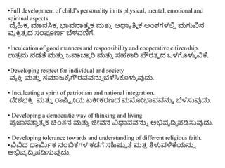 •Full development of child’s personality in its physical, mental, emotional and
spiritual aspects.
ದೈಹಿಕ, ಮಾನಸಿಕ, ಭ್ಯವನಾತ್ಮ ಕ ಮತ್ತ
ು ಆಧಾಯ ತಿಮ ಕ ಅಿಂಶಗಳಲಿ
ಿ ಮಗುವಿನ
ವಯ ಕ್ರ
ು ತ್ವ ದ ಸಂಪೂಣಥ ಬೆಳವಣಿಗೆ.
•Inculcation of good manners and responsibility and cooperative citizenship.
ಉತ್
ು ಮ ನಡತೆ ಮತ್ತ
ು ಜವಾಬಾಾ ರಿ ಮತ್ತ
ು ಸಹಕಾರಿ ಪೌರತ್ವ ದ ಒಳಗೊಳುಳ ವಿಕ್ಕ.
•Developing respect for individual and society
ವಯ ಕ್ರ
ು ಮತ್ತ
ು ಸಮಾಜಕ್ಕೆ ಗೌರವವನ್ನು ಬೆಳೆಸಿಕೊಳುಳ ವುದು.
• Inculcating a spirit of patriotism and national integration.
ದೇಶಭಕ್ರ
ು ಮತ್ತ
ು ರಾಷ್ಟು ರೀಯ ಏಕ್ರೀಕರಣದ ಮನೀಭ್ಯವವನ್ನು ಬೆಳೆಸುವುದು.
• Developing a democratic way of thinking and living
ಪ್
ರ ಜಾಸತ್ತ
ು ತ್ಮ ಕ ಚಿಿಂತ್ನೆ ಮತ್ತ
ು ಜಿೀವನ ವಿಧಾನವನ್ನು ಅಭಿವೃದಿಧ ಪ್ಡಿಸುವುದು.
• Developing tolerance towards and understanding of different religious faith.
•ವಿವಿಧ ಧಾಮಿಥಕ ನಂಬಕ್ಕಗಳ ಕಡೆಗೆ ಸಹಿಷ್ಟಿ ತೆ ಮತ್
ು ತಿಳುವಳಿಕ್ಕಯನ್ನು
ಅಭಿವೃದಿಧ ಪ್ಡಿಸುವುದು.
 