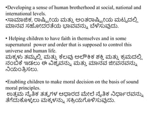 •Developing a sense of human brotherhood at social, national and
international levels.
•ಸಾಮಾಜಿಕ, ರಾಷ್ಟು ರೀಯ ಮತ್ತ
ು ಅಿಂತ್ರಾಷ್ಟು ರೀಯ ಮಟು ದಲಿ
ಿ
ಮಾನವ ಸಹೀದರತೆಯ ಭ್ಯವವನ್ನು ಬೆಳೆಸುವುದು.
• Helping children to have faith in themselves and in some
supernatural power and order that is supposed to control this
universe and human life.
ಮಕೆ ಳು ತ್ಮಮ ಲಿ
ಿ ಮತ್ತ
ು ಕ್ಕಲ್ವು ಅಲೌಕ್ರಕ ಶಕ್ರ
ು ಮತ್ತ
ು ಕ
ರ ಮದಲಿ
ಿ
ನಂಬಕ್ಕ ಇಡಲು ಈ ವಿಶ
ವ ವನ್ನು ಮತ್ತ
ು ಮಾನವ ಜಿೀವನವನ್ನು
ನಯಂತಿ
ರ ಸಲು.
•Enabling children to make moral decision on the basis of sound
moral principles.
ಉತ್
ು ಮ ನೈತಿಕ ತ್ತ್ವ ಗಳ ಆಧಾರದ ಮೇಲೆ ನೈತಿಕ ನಧಾಥರವನ್ನು
ತೆಗೆದುಕೊಳ
ಳ ಲು ಮಕೆ ಳನ್ನು ಸಕ್ರ
ರ ಯಗೊಳಿಸುವುದು.
 
