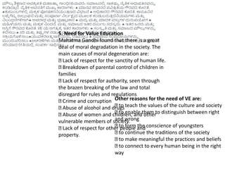 ಮೌಲ್ಯ ಶಿಕ್ಷಣದ ಅವಶಯ ಕತೆ ಮಹಾತ್ತಮ ಗಾಿಂಧಿೀಜಿಯವರು ಸಮಾಜದಲಿ
ಿ ಸಾಕಷ್ಟು ನೈತಿಕ ಅಧಃಪ್ತ್ನವನ್ನು
ಕಂಡಿದಾಾ ರೆ. ನೈತಿಕ ಅವನತಿಗೆ ಮುಖ್ಯ ಕಾರಣಗಳು:  ಮಾನವ ಜಿೀವನದ ಪ್ವಿತ್
ರ ತೆಯ ಗೌರವದ ಕೊರತೆ.
ಕುಟುಿಂಬಗಳಲಿ
ಿ ಮಕೆ ಳ ಪ್ೀಷಕರನಯಂತ್
ರ ಣದ ವಿಭಜನೆ  ಅಧಿಕಾರದ ಗೌರವದ ಕೊರತೆ, ಕಾನೂನನ
ಲ್ಜೆೆ ಗೆಟು ಉಲ್
ಿ ಿಂಘನೆ ಮತ್ತ
ು ಸಂಪೂಣಥ ನಲ್ಥಕ್ಷಯ ದ ಮೂಲ್ಕ ಕಂಡುಬರುತ್
ು ದೆನಯಮಗಳು ಮತ್ತ
ು
ನಬಂಧನೆಗಳಿಗಾಗಿ ಅಪ್ರಾಧ ಮತ್ತ
ು ಭ
ರ ಷ್ಟು ಚಾರ  ಮದಯ ಮತ್ತ
ು ಮಾದಕ ವಸು
ು ಗಳ ದುರುಪ್ಯೀಗ 
ಮಹಿಳೆಯರು ಮತ್ತ
ು ಮಕೆ ಳ ನಿಂದನೆ, ಮತ್ತ
ು ಸಮಾಜದ ಇತ್ರ ದುಬಥಲ್ ಸದಸಯ ರು.  ಇತ್ರ ಜನರು ಮತ್ತ
ು
ಆಸಿ
ು ಗೆ ಗೌರವದ ಕೊರತೆ. VE ಯ ಅಗತ್ಯ ಕ್ಕೆ ಇತ್ರ ಕಾರಣಗಳು:  ಸಂಸೆ ೃತಿ ಮತ್ತ
ು ಸಮಾಜದ ಮೌಲ್ಯ ಗಳನ್ನು
ಕಲಿಸಲು  ಸರಿ ಮತ್ತ
ು ತ್ರ್ಪಪ ಗಳ ನಡುವೆ ವಯ ತ್ತಯ ಸವನ್ನು ಗುರುತಿಸಲು ಅವರನ್ನು
ಸಕ್ರ
ರ ಯಗೊಳಿಸಲುಯುವಕರಆತ್ಮ ಸಾಕ್ರ
ೆ ಯನ್ನು ರೂಪ್ಸಲು  ಸಮಾಜದ ಸಂಪ್
ರ ದಾಯಗಳನ್ನು
ಮುಿಂದುವರಿಸಲು ಆಚರಣೆಗಳು ಮತ್ತ
ು ನಂಬಕ್ಕಗಳನ್ನು ಅರ್ಥಪೂಣಥವಾಗಿಸಲು ಪ್
ರ ತಿಯಬಬ ಮನ್ನಷಯ ನಗೆ
ಸರಿಯಾದ ರಿೀತಿಯಲಿ
ಿ ಸಂಪ್ಕಥ ಸಾಧಿಸಲು
5. Need for Value Education
Mahatma Gandhi found that there is a great
deal of moral degradation in the society. The
main causes of moral degeneration are:
Lack of respect for the sanctity of human life.
Breakdown of parental control of children in
families
Lack of respect for authority, seen through
the brazen breaking of the law and total
disregard for rules and regulations
Crime and corruption
Abuse of alcohol and drugs
Abuse of women and children, and other
vulnerable members of society.
Lack of respect for other people and
property.
Other reasons for the need of VE are:
to teach the values of the culture and society
to enable them to distinguish between right
and wrong
to form the conscience of youngsters
to continue the traditions of the society
to make meaningful the practices and beliefs
to connect to every human being in the right
way
 