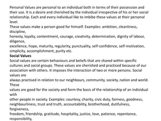 Personal Values are personal to an individual both in terms of their possession and
their use. It is a desire and cherished by the individual irrespective of his or her social
relationship. Each and every individual like to imbibe these values at their personal
level.
These values make a person good for himself. Examples: ambition, cleanliness,
discipline,
honesty, loyalty, contentment, courage, creativity, determination, dignity of labour,
diligence,
excellence, hope, maturity, regularity, punctuality, self-confidence, self-motivation,
simplicity, accomplishment, purity etc.
Social Values
Social values are certain behaviours and beliefs that are shared within specific
cultures and social groups. These values are cherished and practiced because of our
association with others. It imposes the interaction of two or more persons. Social
values are
always practised in relation to our neighbours, community, society, nation and world.
These
values are good for the society and form the basis of the relationship of an individual
with
other people in society. Examples: courtesy, charity, civic duty, fairness, goodness,
neighbourliness, trust and truth, accountability, brotherhood, dutifulness,
forgiveness,
freedom, friendship, gratitude, hospitality, justice, love, patience, repentance,
responsibility,
 
