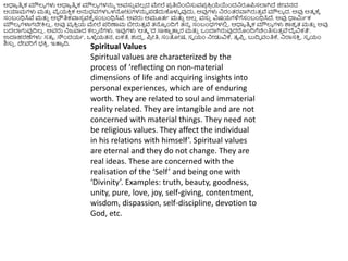 Spiritual Values
Spiritual values are characterized by the
process of ‘reflecting on non-material
dimensions of life and acquiring insights into
personal experiences, which are of enduring
worth. They are related to soul and immaterial
reality related. They are intangible and are not
concerned with material things. They need not
be religious values. They affect the individual
in his relations with himself’. Spiritual values
are eternal and they do not change. They are
real ideas. These are concerned with the
realisation of the ‘Self’ and being one with
‘Divinity’. Examples: truth, beauty, goodness,
unity, pure, love, joy, self-giving, contentment,
wisdom, dispassion, self-discipline, devotion to
God, etc.
ಆಧಾಯ ತಿಮ ಕ ಮೌಲ್ಯ ಗಳು ಆಧಾಯ ತಿಮ ಕ ಮೌಲ್ಯ ಗಳನ್ನು ‘ಅವಸು
ು ವಲ್
ಿ ದ ಮೇಲೆ ಪ್
ರ ತಿಬಿಂಬಸುವಪ್
ರ ಕ್ರ
ರ ಯೆಯಿಂದನರೂಪ್ಸಲ್ಲಗಿದೆ ಜಿೀವನದ
ಆಯಾಮಗಳು ಮತ್ತ
ು ವೈಯಕ್ರ
ು ಕ ಅನ್ನಭವಗಳಒಳನೀಟಗಳನ್ನು ಪ್ಡೆದುಕೊಳುಳ ವುದು, ಅವುಗಳು ನರಂತ್ರವಾಗಿರುತ್
ು ವೆ ಮೌಲ್ಯ ದ. ಅವು ಆತ್ಮ ಕ್ಕೆ
ಸಂಬಂಧಿಸಿವೆ ಮತ್ತ
ು ಅಭೌತಿಕವಾಸ
ು ವಕ್ಕೆ ಸಂಬಂಧಿಸಿವೆ. ಅವರು ಅಮೂತ್ಥ ಮತ್ತ
ು ಅಲ್
ಿ ವಸು
ು ವಿಷಯಗಳಿಗೆಸಂಬಂಧಿಸಿದೆ. ಅವು ಧಾಮಿಥಕ
ಮೌಲ್ಯ ಗಳಾಗಬೇಕ್ರಲ್
ಿ . ಅವು ವಯ ಕ್ರ
ು ಯ ಮೇಲೆ ಪ್ರಿಣಾಮ ಬೀರುತ್
ು ವೆ ತ್ನು ಿಂದಿಗೆ ತ್ನು ಸಂಬಂಧಗಳಲಿ
ಿ . ಆಧಾಯ ತಿಮ ಕ ಮೌಲ್ಯ ಗಳು ಶಾಶ
ವ ತ್ ಮತ್ತ
ು ಅವು
ಬದಲ್ಲಗುವುದಿಲ್
ಿ . ಅವರು ನಜವಾದ ಕಲ್ಪ ನೆಗಳು. ಇವುಗಳು ‘ಆತ್ಮ ’ದ ಸಾಕಾ
ೆ ತ್ತೆ ರ ಮತ್ತ
ು ಒಿಂದಾಗಿರುವುದರಿಂದಿಗೆಚಿಿಂತಿಸುತ್
ು ವೆ‘ದೈವಿಕತೆ’.
ಉದಾಹರಣೆಗಳು: ಸತ್ಯ , ಸೌಿಂದಯಥ, ಒಳೆ
ಳ ಯತ್ನ, ಏಕತೆ, ಶುದಧ , ಪ್
ರ ೀತಿ, ಸಂತೀಷ, ಸವ ಯಂ ನೀಡುವಿಕ್ಕ, ತೃಪ್
ು , ಬುದಿಧ ವಂತಿಕ್ಕ, ನರಾಸಕ್ರ
ು , ಸವ ಯಂ
ಶಿಸು
ು , ದೇವರಿಗೆ ಭಕ್ರ
ು , ಇತ್ತಯ ದಿ.
 