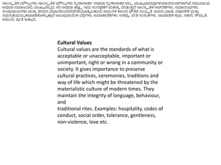 ಸಾಿಂಸೆ ೃತಿಕ ಮೌಲ್ಯ ಗಳು ಸಾಿಂಸೆ ೃತಿಕ ಮೌಲ್ಯ ಗಳು ಸಿವ ೀಕಾರಾಹಥ ಅರ್ವಾ ಸಿವ ೀಕಾರಾಹಥವಲ್
ಿ , ಮುಖ್ಯ ವಾದವುಗಳಮಾನದಂಡಗಳಾಗಿವೆ ಸಮುದಾಯ
ಅರ್ವಾ ಸಮಾಜದಲಿ
ಿ ಮುಖ್ಯ ವಲ್
ಿ ದ, ಸರಿ ಅರ್ವಾ ತ್ರ್ಪಪ . ಇದು ಸಂರಕ್ಷಣೆಗೆ ಮಹತ್ವ ನೀಡುತ್
ು ದೆ ಸಾಿಂಸೆ ೃತಿಕ ಆಚರಣೆಗಳು, ಸಮಾರಂಭಗಳು,
ಸಂಪ್
ರ ದಾಯಗಳು ಮತ್ತ
ು ಜಿೀವನ ವಿಧಾನದಿಿಂದಬೆದರಿಕ್ಕಯಡಡ ಬಹುದು ಆಧ್ರನಕ ಕಾಲ್ದ ಭೌತಿಕ ಸಂಸೆ ೃತಿ. ಅವರು ಭ್ಯಷ್ಠ, ನಡವಳಿಕ್ಕ ಮತ್ತ
ು
ಸಮಗ
ರ ತೆಯನ್ನು ಕಾಪ್ಲಡಿಕೊಳುಳ ತ್ತ
ು ರೆ ಸಾಿಂಪ್
ರ ದಾಯಕ ವಿಧಿಗಳು. ಉದಾಹರಣೆಗಳು: ಆತಿರ್ಯ , ನೀತಿ ಸಂಹಿತೆಗಳು, ಸಾಮಾಜಿಕ ಕ
ರ ಮ, ಸಹನೆ, ಸೌಮಯ ತೆ,
ಅಹಿಿಂಸ್ಥ, ಪ್
ರ ೀತಿ ಇತ್ತಯ ದಿ.
Cultural Values
Cultural values are the standards of what is
acceptable or unacceptable, important or
unimportant, right or wrong in a community or
society. It gives importance to preserve
cultural practices, ceremonies, traditions and
way of life which might be threatened by the
materialistic culture of modern times. They
maintain the integrity of language, behaviour,
and
traditional rites. Examples: hospitality, codes of
conduct, social order, tolerance, gentleness,
non-violence, love etc.
 