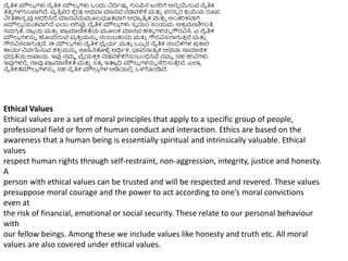 Ethical Values
Ethical values are a set of moral principles that apply to a specific group of people,
professional field or form of human conduct and interaction. Ethics are based on the
awareness that a human being is essentially spiritual and intrinsically valuable. Ethical
values
respect human rights through self-restraint, non-aggression, integrity, justice and honesty.
A
person with ethical values can be trusted and will be respected and revered. These values
presuppose moral courage and the power to act according to one’s moral convictions
even at
the risk of financial, emotional or social security. These relate to our personal behaviour
with
our fellow beings. Among these we include values like honesty and truth etc. All moral
values are also covered under ethical values.
ನೈತಿಕ ಮೌಲ್ಯ ಗಳು ನೈತಿಕ ಮೌಲ್ಯ ಗಳು ಒಿಂದು ನದಿಥಷು ಗುಿಂಪ್ನ ಜನರಿಗೆ ಅನವ ಯಸುವ ನೈತಿಕ
ತ್ತ್ವ ಗಳಗುಿಂಪ್ಲಗಿದೆ, ವೃತಿ
ು ಪ್ರ ಕ್ಕ
ೆ ೀತ್
ರ ಅರ್ವಾ ಮಾನವ ನಡವಳಿಕ್ಕ ಮತ್ತ
ು ಪ್ರಸಪ ರ ಕ್ರ
ರ ಯೆಯ ರೂಪ್.
ನೀತಿಶಾಸ
ು ರವು ಆಧರಿಸಿದೆ ಮಾನವನ್ನಮೂಲ್ಭೂತ್ವಾಗಿ ಆಧಾಯ ತಿಮ ಕ ಮತ್ತ
ು ಆಿಂತ್ರಿಕವಾಗಿ
Jiಮೌಲ್ಯ ಯುತ್ವಾಗಿದೆ ಎಿಂಬ ಅರಿವು. ನೈತಿಕ ಮೌಲ್ಯ ಗಳು ಸವ ಯಂ ಸಂಯಮ, ಆಕ
ರ ಮಣಶಿೀಲ್ತೆ,
ಸಮಗ
ರ ತೆ, ನಾಯ ಯ ಮತ್ತ
ು ಪ್ಲ
ರ ಮಾಣಿಕತೆಯ ಮೂಲ್ಕ ಮಾನವ ಹಕುೆ ಗಳನ್ನು ಗೌರವಿಸಿ. ಎ ನೈತಿಕ
ಮೌಲ್ಯ ಗಳನ್ನು ಹಿಂದಿರುವ ವಯ ಕ್ರ
ು ಯನ್ನು ನಂಬಬಹುದು ಮತ್ತ
ು ಗೌರವಿಸಲ್ಲಗುತ್
ು ದೆ ಮತ್ತ
ು
ಗೌರವಿಸಲ್ಲಗುತ್
ು ದೆ. ಈ ಮೌಲ್ಯ ಗಳು ನೈತಿಕ ಧೈಯಥ ಮತ್ತ
ು ಒಬಬ ರ ನೈತಿಕ ನಂಬಕ್ಕಗಳ ಪ್
ರ ಕಾರ
ಕಾಯಥನವಥಹಿಸುವ ಶಕ್ರ
ು ಯನ್ನು ಊಹಿಸಿಕೊಳಿ
ಳ ಆರ್ಥಥಕ, ಭ್ಯವನಾತ್ಮ ಕ ಅರ್ವಾ ಸಾಮಾಜಿಕ
ಭದ
ರ ತೆಯ ಅಪ್ಲಯ. ಇವು ನಮಮ ವೈಯಕ್ರ
ು ಕ ನಡವಳಿಕ್ಕಗೆಸಂಬಂಧಿಸಿವೆ ನಮಮ ಸಹ ಜಿೀವಿಗಳು.
ಇವುಗಳಲಿ
ಿ ನಾವು ಪ್ಲ
ರ ಮಾಣಿಕತೆ ಮತ್ತ
ು ಸತ್ಯ ಇತ್ತಯ ದಿ ಮೌಲ್ಯ ಗಳನ್ನು ಸೇರಿಸುತೆ
ು ೀವೆ. ಎಲ್ಲ
ಿ
ನೈತಿಕತೆಮೌಲ್ಯ ಗಳನ್ನು ಸಹ ನೈತಿಕ ಮೌಲ್ಯ ಗಳ ಅಡಿಯಲಿ
ಿ ಒಳಗೊಿಂಡಿದೆ.
 